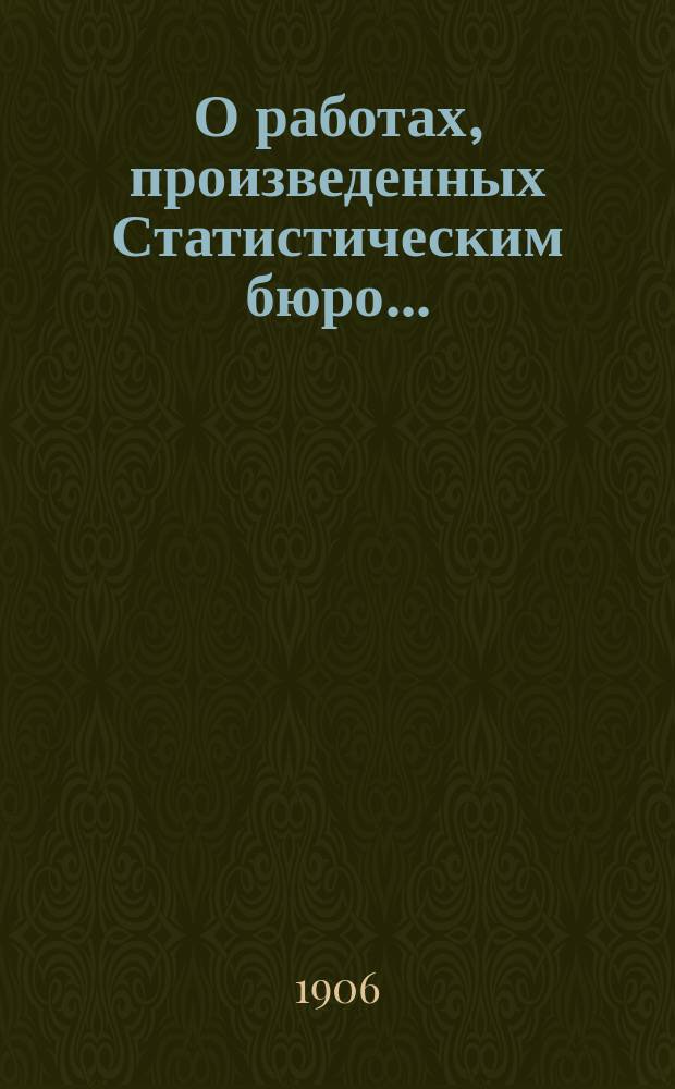 О работах, произведенных Статистическим бюро.. : Докл. Полтавской губ. земской управы... Губ. земскому собр. в 1906 г. и предположенных на 1907 г. ...