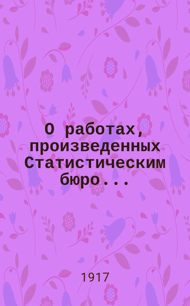 О работах, произведенных Статистическим бюро.. : Докл. Полтавской губ. земской управы... Губ. земскому собр. в 1916 г. и предположенных на 1917 год...