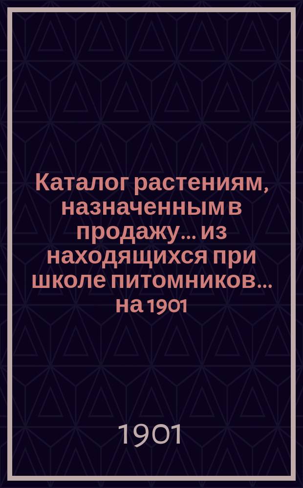 Каталог растениям, назначенным в продажу... из находящихся при школе питомников. ... на 1901 (осень) и 1902 годы (весна)