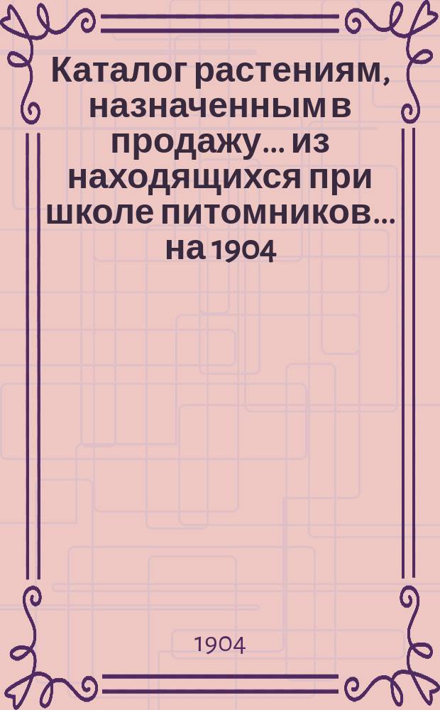 Каталог растениям, назначенным в продажу... из находящихся при школе питомников. ... на 1904 (осень) и 1905 годы (весна)