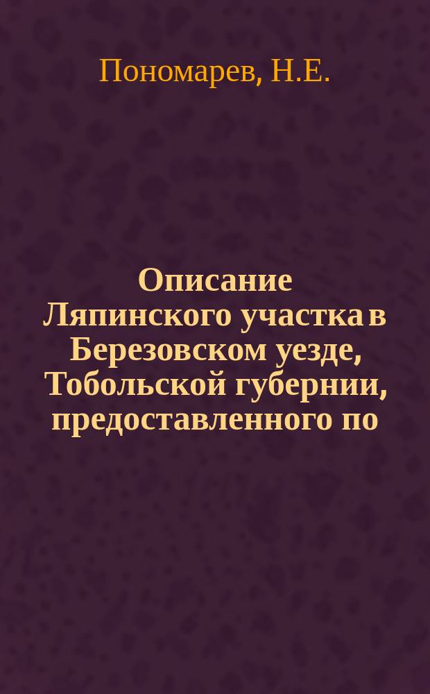 Описание Ляпинского участка в Березовском уезде, Тобольской губернии, предоставленного по... положению Комитета министров лейтенанту И. Ланг и Г. Грязному на исключительное право для поисков и добычи золота (см. ст. 731 Собр. узакон. и распор. правит., от 8 мая 1898 г. за № 52)