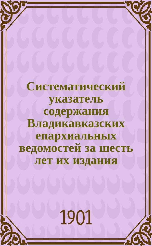 Систематический указатель содержания Владикавказских епархиальных ведомостей за шесть лет их издания (1895-1900 гг.)