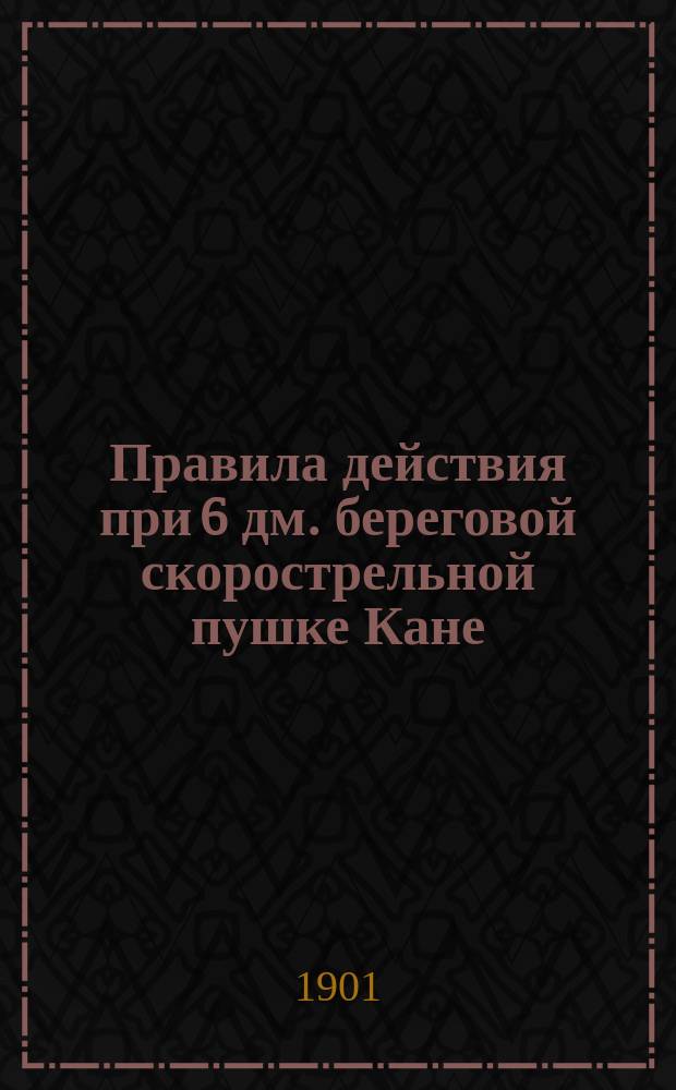 Правила действия при 6 дм. береговой скорострельной пушке Кане : Изд. по распоряжению Гл. арт. упр