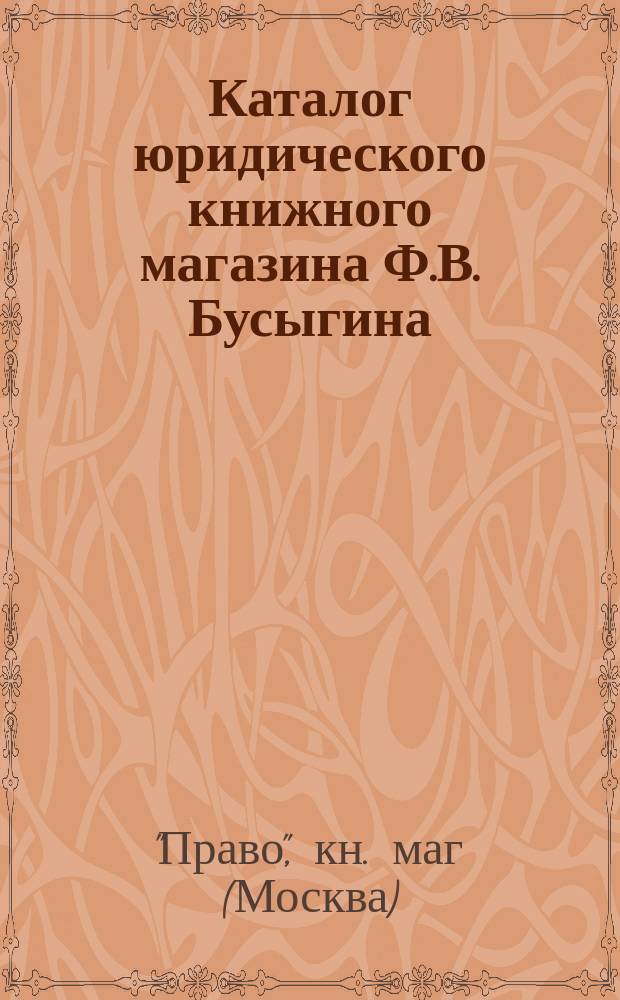 Каталог юридического книжного магазина Ф.В. Бусыгина (бывш. Скорова) комиссионера Государственной канцелярии и Государственной типографии. Москва...