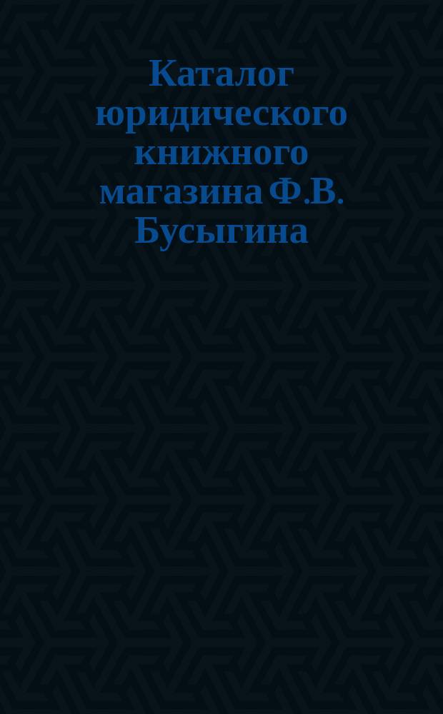 Каталог юридического книжного магазина Ф.В. Бусыгина (бывш. Скорова) комиссионера Государственной канцелярии и Государственной типографии. Москва... 1904 г.