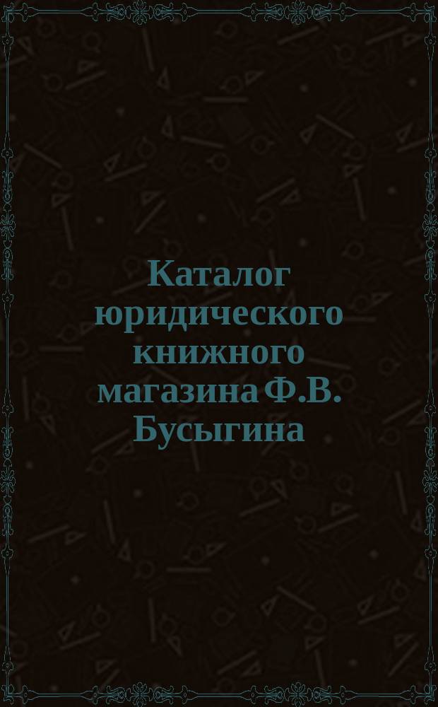 Каталог юридического книжного магазина Ф.В. Бусыгина (бывш. Скорова) комиссионера Государственной канцелярии и Государственной типографии. Москва... 1906 г.