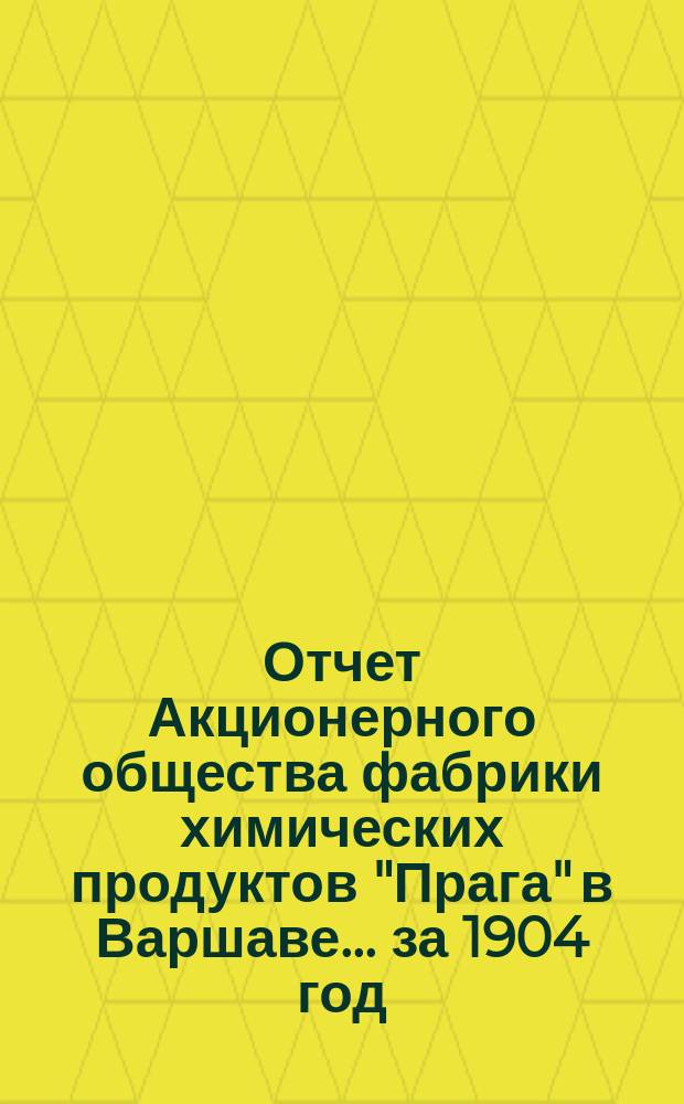 Отчет Акционерного общества фабрики химических продуктов "Прага" в Варшаве... ... за 1904 год