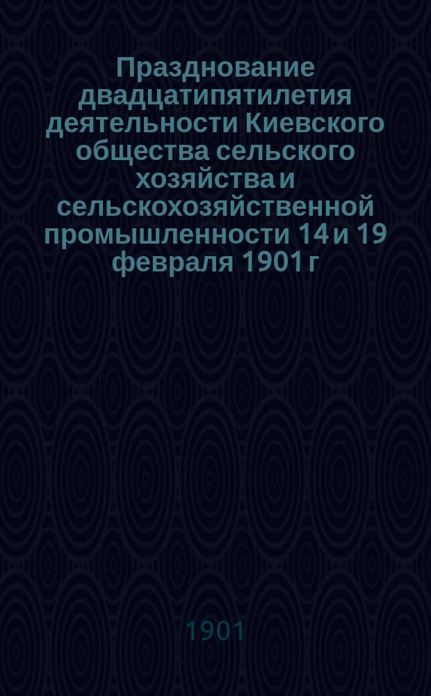 Празднование двадцатипятилетия деятельности Киевского общества сельского хозяйства и сельскохозяйственной промышленности 14 и 19 февраля 1901 г. [1876-1901 г.]