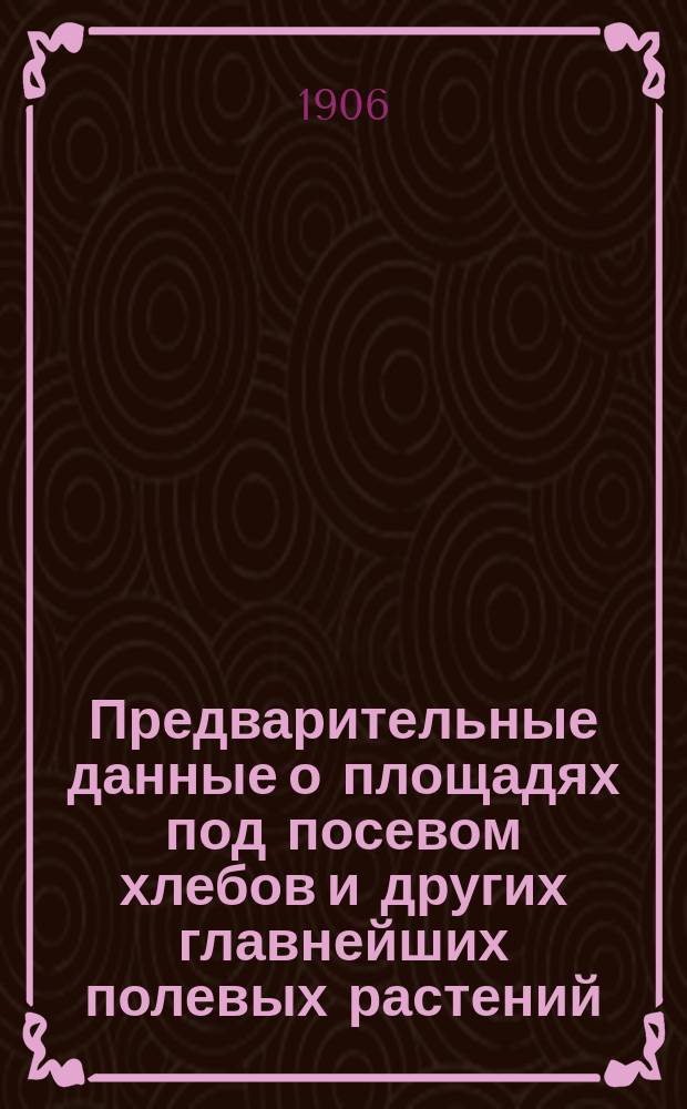 Предварительные данные о площадях под посевом хлебов и других главнейших полевых растений : По сведениям Центр. стат. ком. МВД. ... в 72-х губерниях и областях Империи в 1905 году