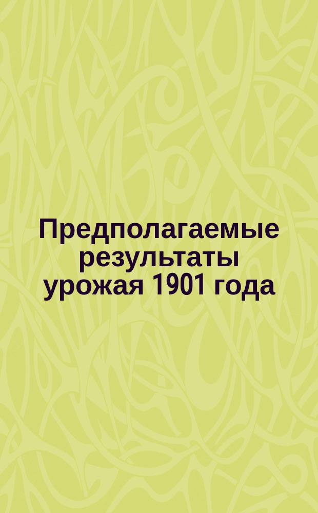 Предполагаемые результаты урожая 1901 года : (По сообщ. волост. правл.)