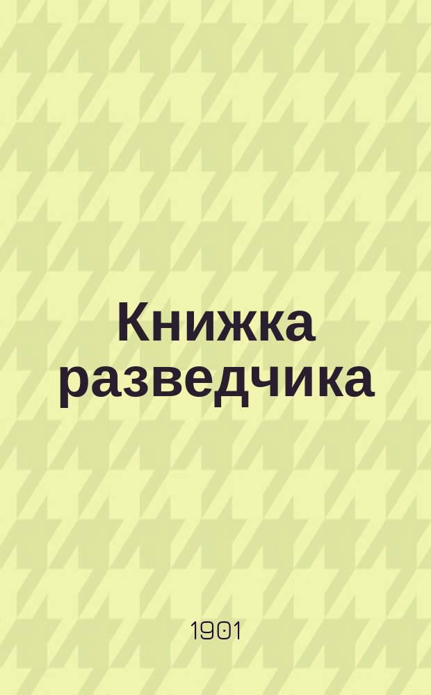 Книжка разведчика : Сведения, знание коих обязательно согласно "Наставления для ведения занятий с разведчиками в кавалерии" : Текст согласован с "Уставом полевой службы", объявлен. в приказе по Воен. вед. 1901 г., № 66
