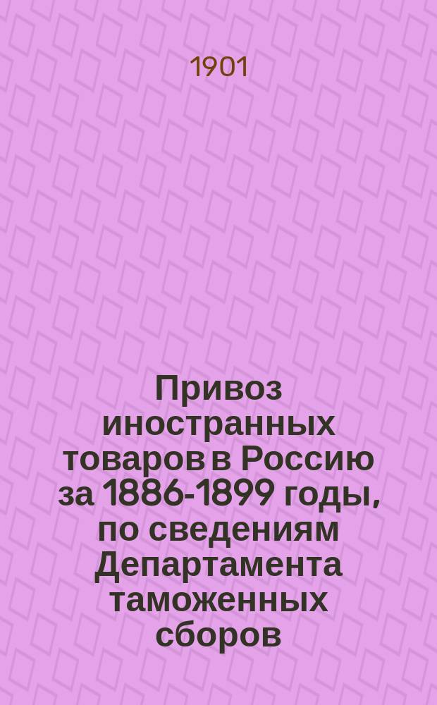 Привоз иностранных товаров в Россию за 1886-1899 годы, по сведениям Департамента таможенных сборов : Ч. 1-