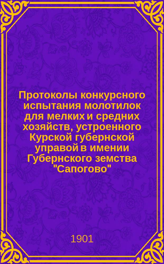 Протоколы конкурсного испытания молотилок для мелких и средних хозяйств, устроенного Курской губернской управой в имении Губернского земства "Сапогово", 26, 27 и 30 июля 1901 года. Опыт аналитического исследования производительности молотилок в зависимости от числа оборотов водильного колеса и барабана, а также скоростей в передачах и длины водил