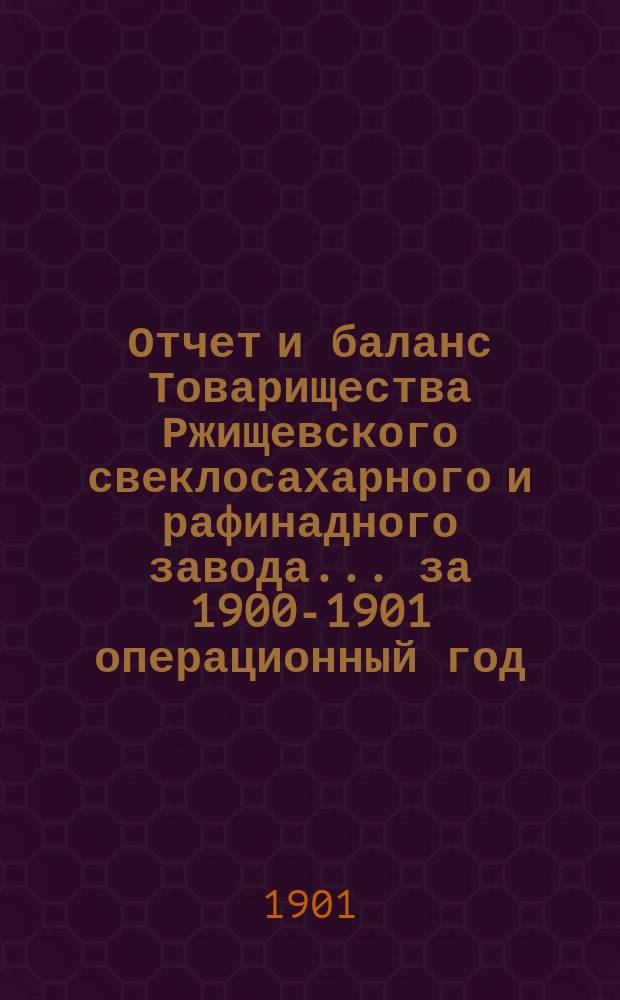 Отчет и баланс Товарищества Ржищевского свеклосахарного и рафинадного завода... ... за 1900-1901 операционный год