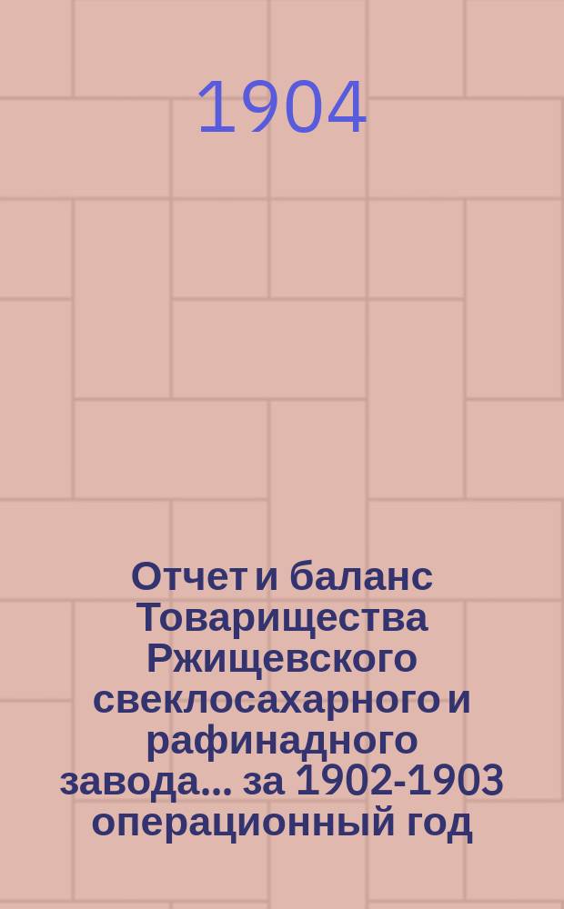 Отчет и баланс Товарищества Ржищевского свеклосахарного и рафинадного завода... ... за 1902-1903 операционный год