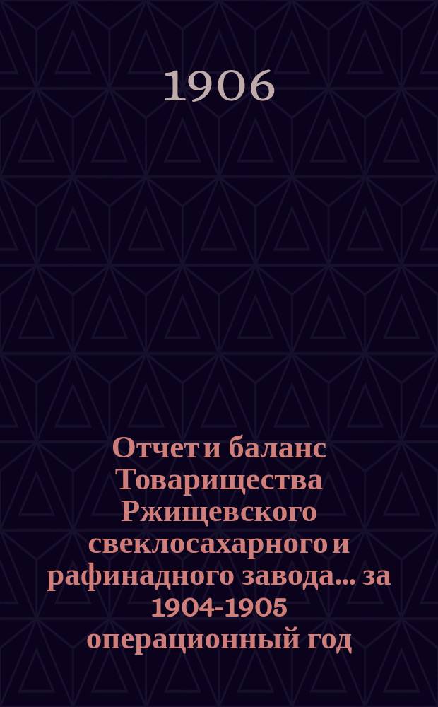 Отчет и баланс Товарищества Ржищевского свеклосахарного и рафинадного завода... ... за 1904-1905 операционный год