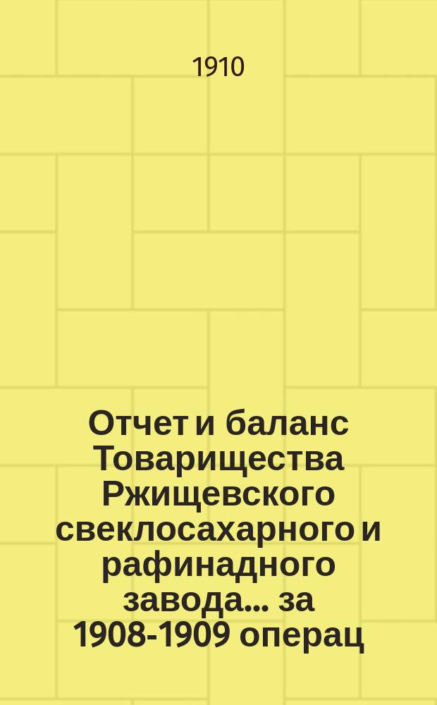 Отчет и баланс Товарищества Ржищевского свеклосахарного и рафинадного завода... ... за 1908-1909 операц. год