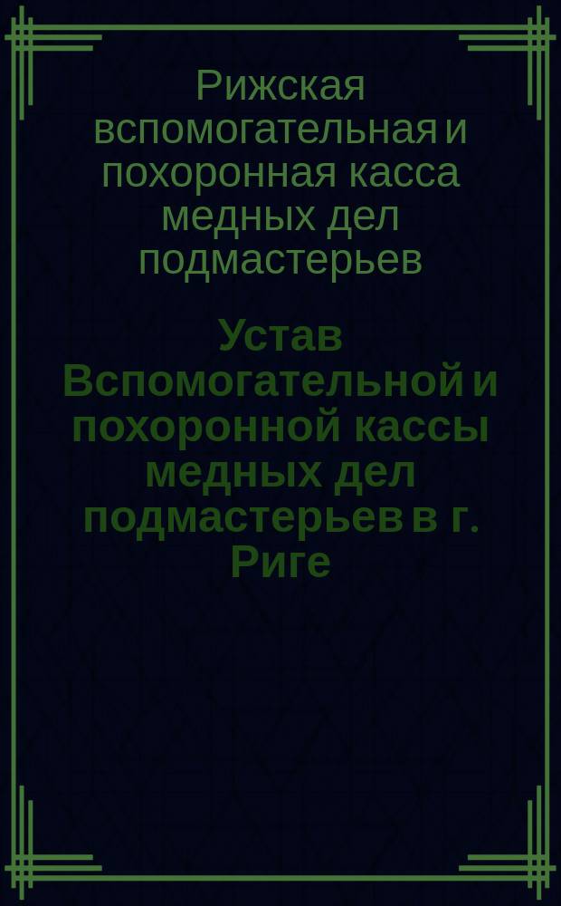 Устав Вспомогательной и похоронной кассы медных дел подмастерьев в г. Риге (Лифляндской губернии) : Утв. 25 июня 1893 г.