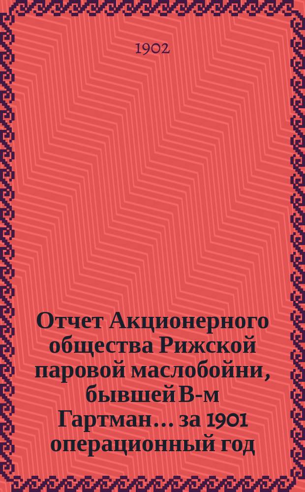 Отчет Акционерного общества Рижской паровой маслобойни, бывшей В-м Гартман... ... за 1901 операционный год