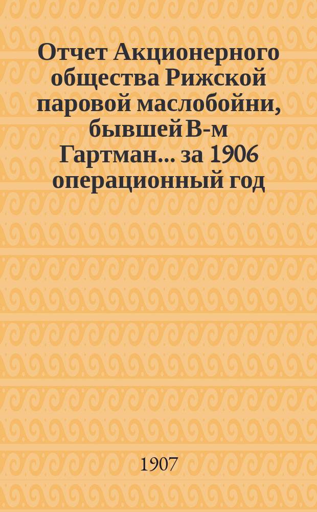 Отчет Акционерного общества Рижской паровой маслобойни, бывшей В-м Гартман... ... за 1906 операционный год
