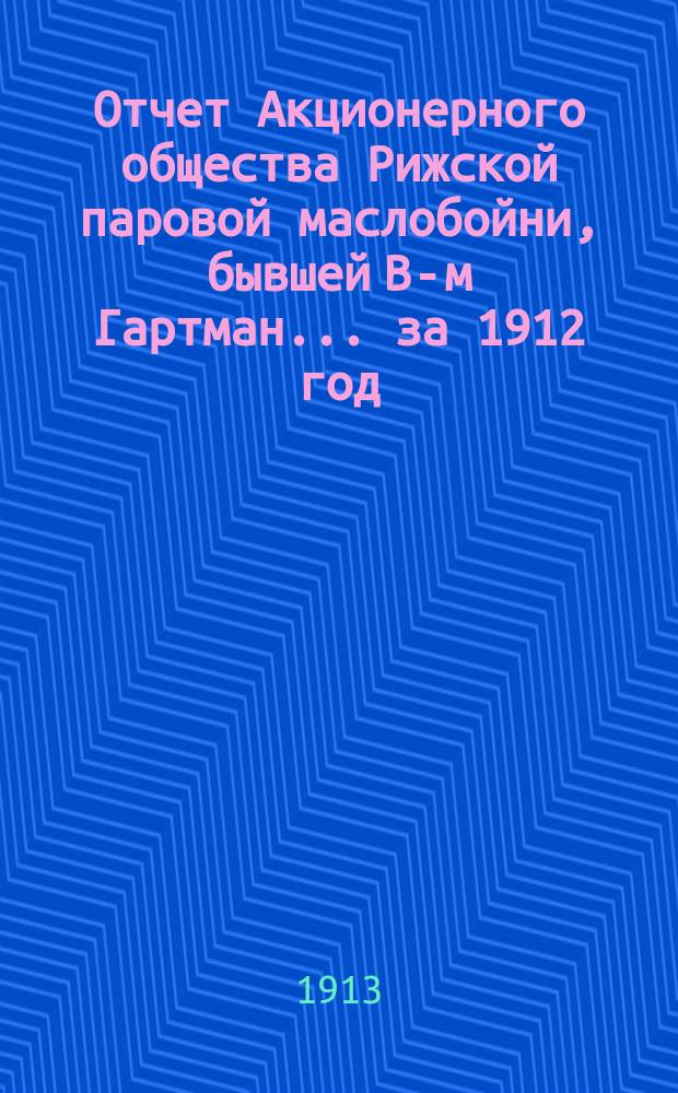 Отчет Акционерного общества Рижской паровой маслобойни, бывшей В-м Гартман... ... за 1912 год