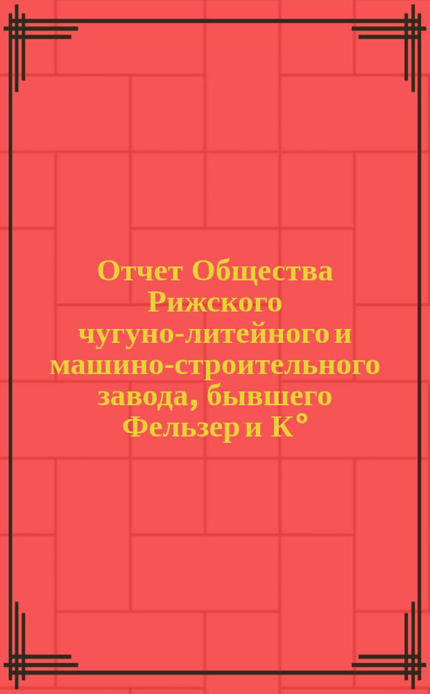 Отчет Общества Рижского чугуно-литейного и машино-строительного завода, бывшего Фельзер и К°... 9-й... за 9-й операционный год, с 1 апреля 1899 года по 31 марта 1900 года