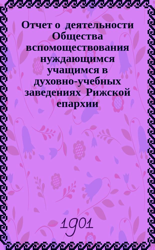 Отчет о деятельности Общества вспомоществования нуждающимся учащимся в духовно-учебных заведениях Рижской епархии. ... за 1900 г.