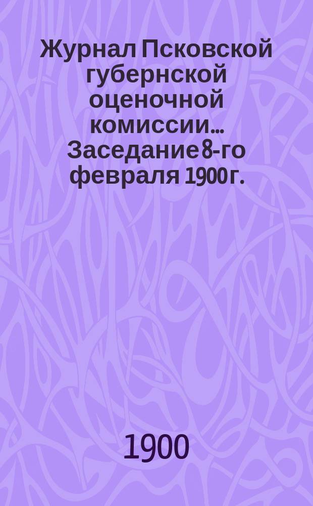 Журнал Псковской губернской оценочной комиссии. ... Заседание 8-го февраля 1900 г.