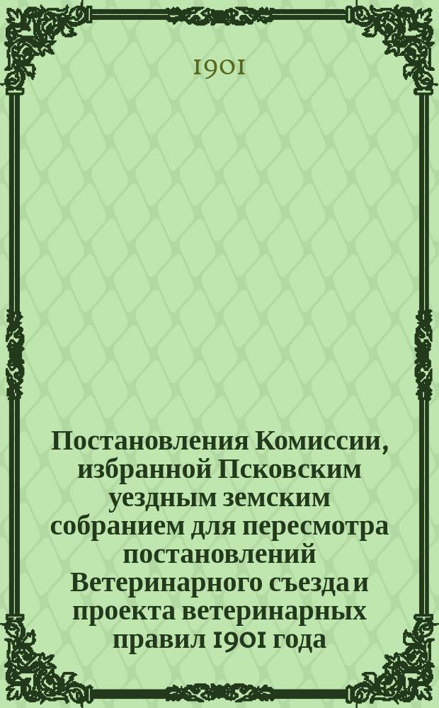 Постановления Комиссии, избранной Псковским уездным земским собранием для пересмотра постановлений Ветеринарного съезда и проекта ветеринарных правил 1901 года