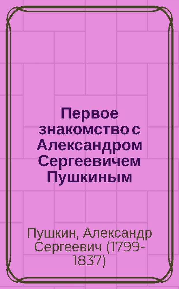 Первое знакомство с Александром Сергеевичем Пушкиным : Избр. стихотворения и отрывки из сказок, поэм, повестей и драм : С биогр., портр., поясн. и ил