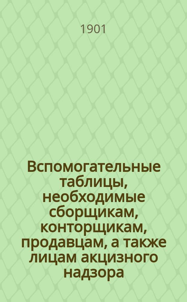 Вспомогательные таблицы, необходимые сборщикам, конторщикам, продавцам, а также лицам акцизного надзора, для скорейшего и правильного составления и проверки учетов казен. вин. лавок