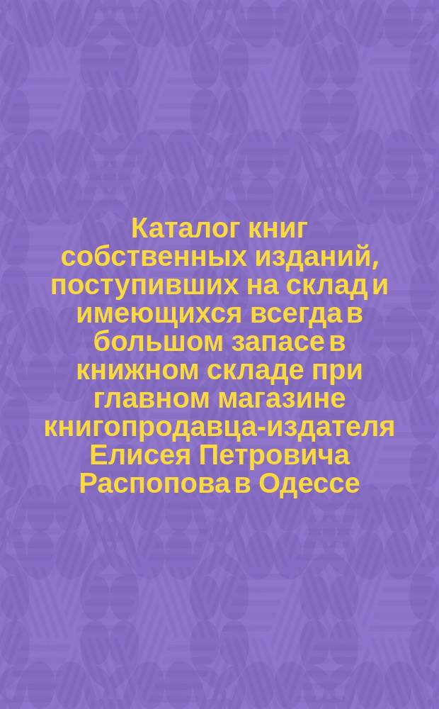 Каталог книг собственных изданий, поступивших на склад и имеющихся всегда в большом запасе в книжном складе при главном магазине книгопродавца-издателя Елисея Петровича Распопова в Одессе : Для г.г. книгопродавцев. ... 1903 год