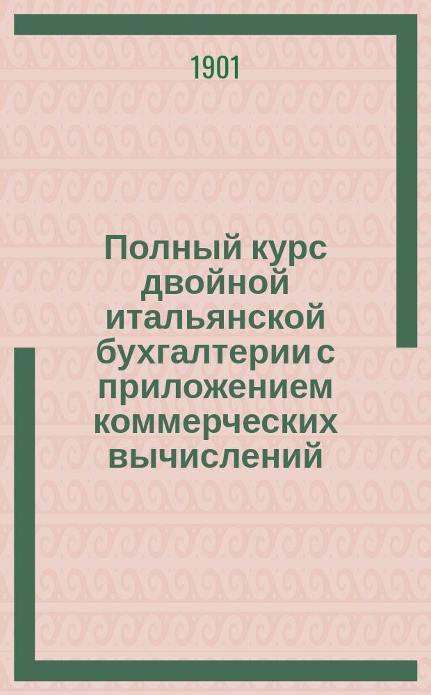 Полный курс двойной итальянской бухгалтерии с приложением коммерческих вычислений : (Коммерч. арифметика), торг., вексел., гербового уставов и коммерч. корреспонденции