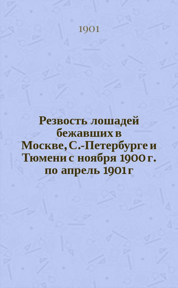 Резвость лошадей бежавших в Москве, С.-Петербурге и Тюмени с ноября 1900 г. по апрель 1901 г., а также и список лошадей, бежавших на призы, но не имеющих отмеченных секунд...