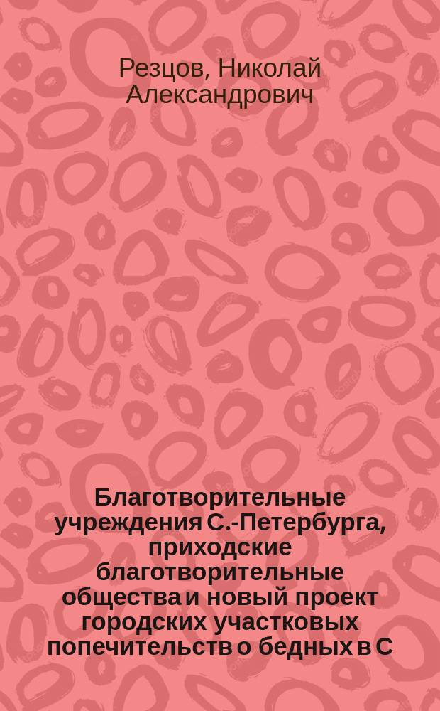 Благотворительные учреждения С.-Петербурга, приходские благотворительные общества и новый проект городских участковых попечительств о бедных в С.-Петербурге : Докл. чл. комис. Н.А. Резцова