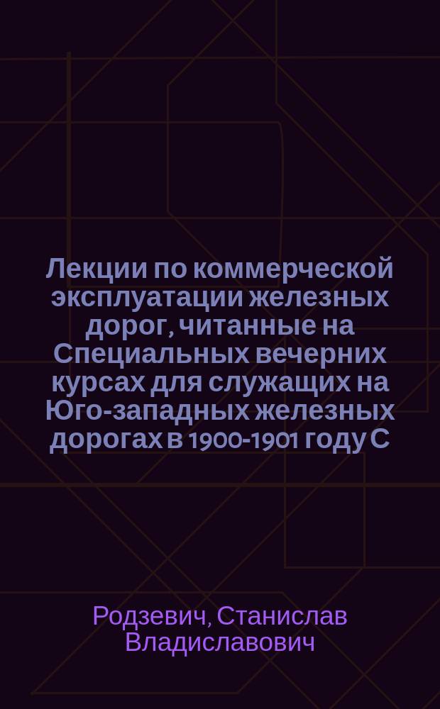 ... Лекции по коммерческой эксплуатации железных дорог, читанные на Специальных вечерних курсах для служащих на Юго-западных железных дорогах в 1900-1901 году С.В. Родзевичем : Курс 2 : (Теория ж.-д. тарифов)