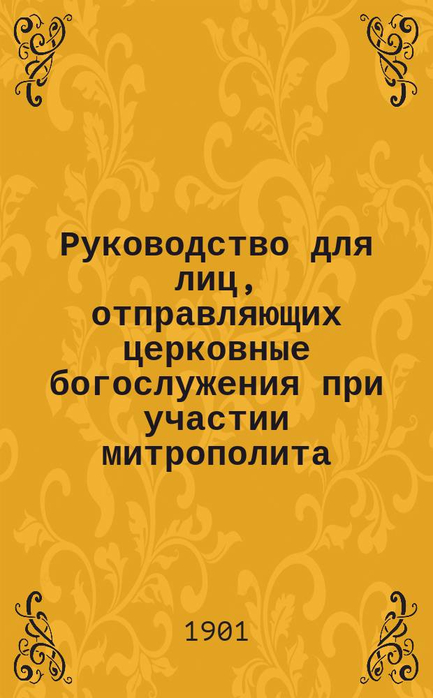 Руководство для лиц, отправляющих церковные богослужения при участии митрополита, епископа, всего собора и порядок посвящения в священно-церковно-служительские степени с приложением особенностей, бывающих при отправлении богослужений в Московском кафедральном Христа Спасителя соборе и Московском Большом Успенском в течение всего года, а также церемониалов встреч их императорских величеств, митрополита и епископа