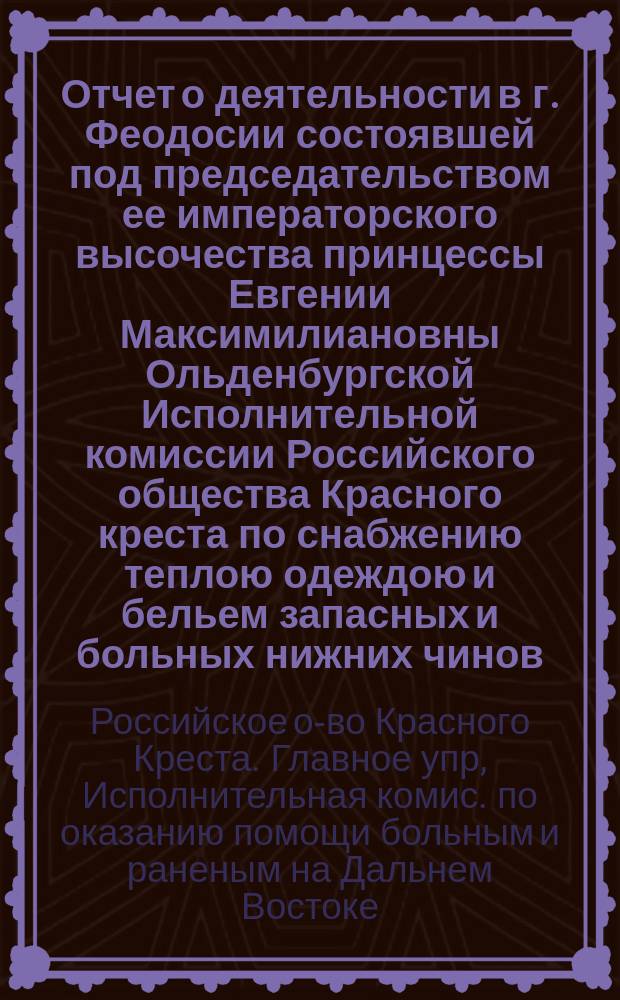Отчет о деятельности в г. Феодосии состоявшей под председательством ее императорского высочества принцессы Евгении Максимилиановны Ольденбургской Исполнительной комиссии Российского общества Красного креста по снабжению теплою одеждою и бельем запасных и больных нижних чинов, возвратившихся в 1900/1 году на родину с Дальнего Востока за время с 29-го ноября 1900 г. по 21-е мая 1901 г.