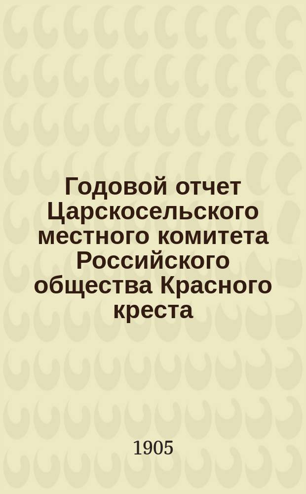 Годовой отчет Царскосельского местного комитета Российского общества Красного креста... ... за 1904-й год