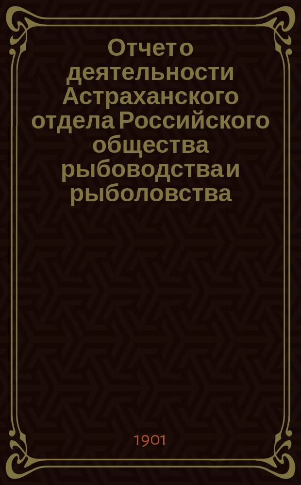 Отчет о деятельности Астраханского отдела Российского общества рыбоводства и рыболовства... ... за 1900 год