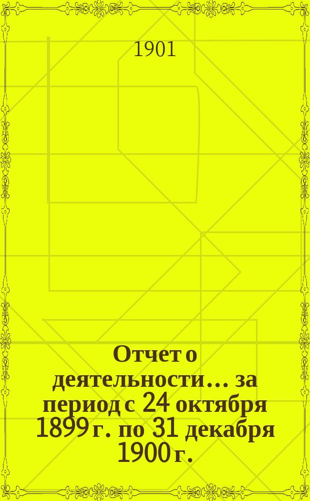 Отчет о деятельности... ... за период с 24 октября 1899 г. по 31 декабря 1900 г. : ... за период с 24 октября 1899 г. по 31 декабря 1900 г. с краткими сведениями о деятельности по 20 сентября 1901 г.