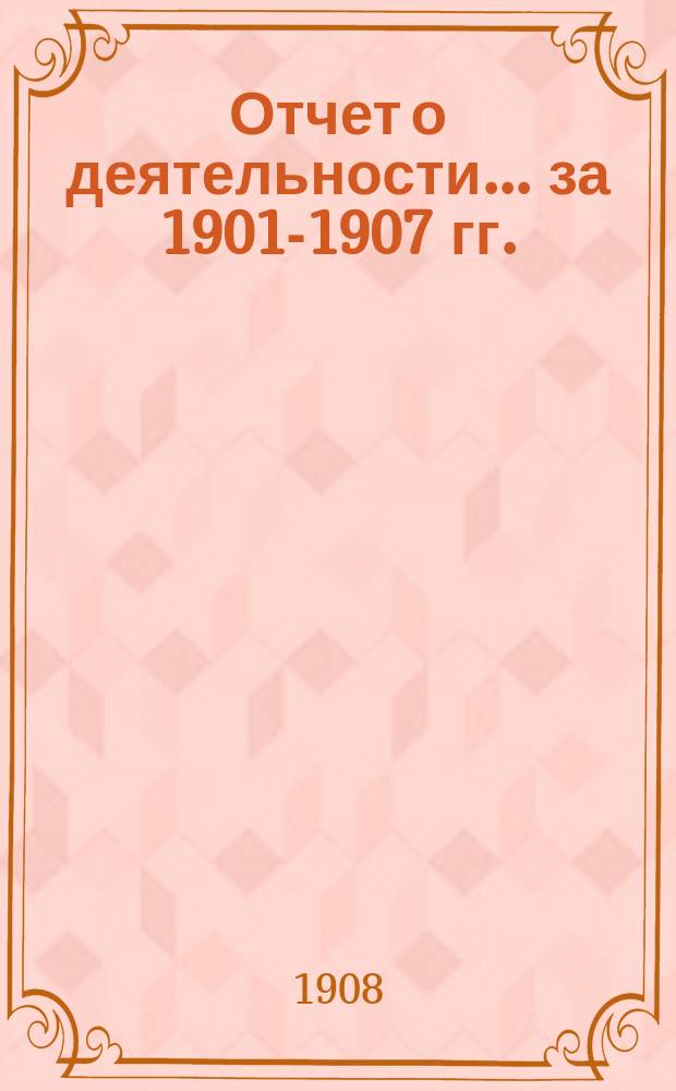 Отчет о деятельности... ... за 1901-1907 гг.