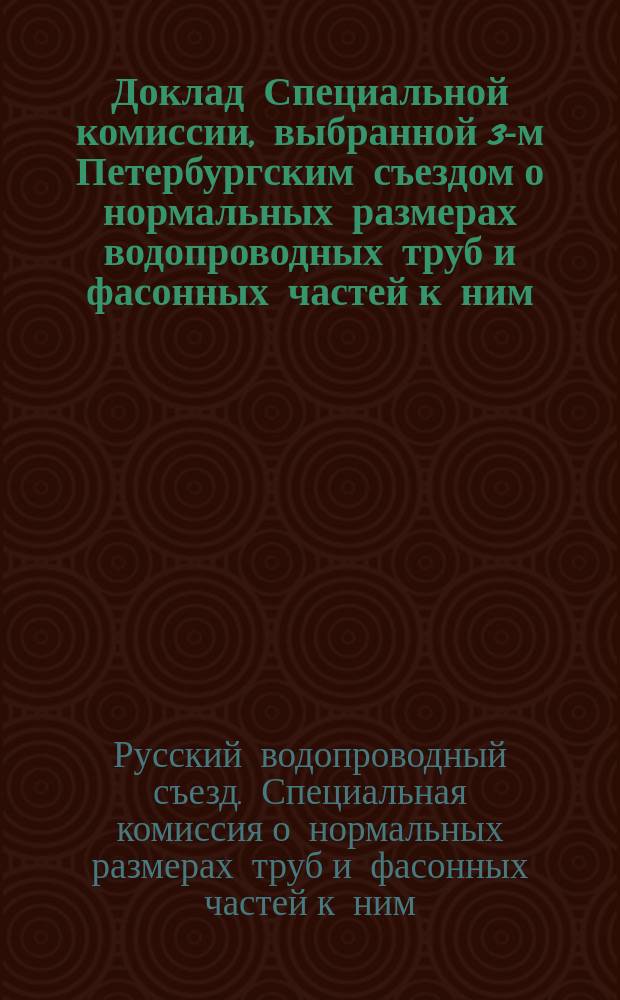 [Доклад Специальной комиссии, выбранной 3-м Петербургским съездом о нормальных размерах водопроводных труб и фасонных частей к ним