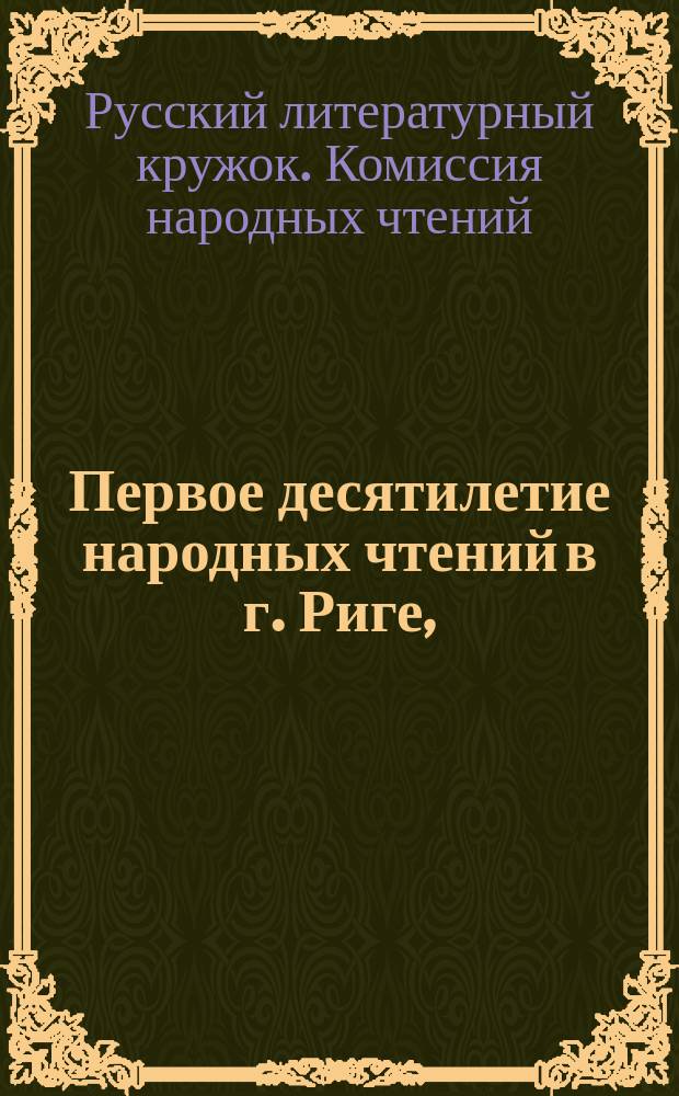Первое десятилетие народных чтений в г. Риге, (1891-1901 год) : Крат. очерк возникновения и деятельности Ком. нар. чтений, состоящей при Рус. лит. кружке в г. Риге