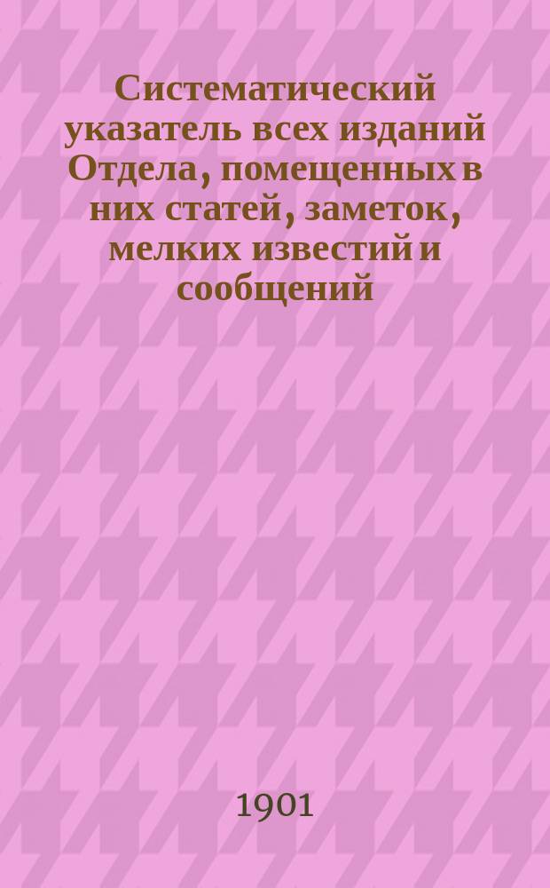 Систематический указатель всех изданий Отдела, помещенных в них статей, заметок, мелких известий и сообщений, сделанных в общих собраниях, заседаниях Распорядительного комитета и отделений. За десятилетие 1891-1901 : Сост. по поручению Вост.-Сиб. отдела членами его Д.З. Белкиным и А.В. Трироговым