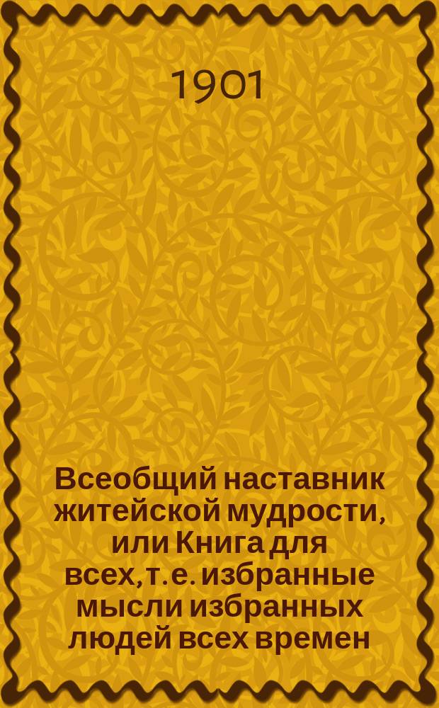 Всеобщий наставник житейской мудрости, или Книга для всех, т. е. избранные мысли избранных людей всех времен, стран и народов по всем вопросам жизни...