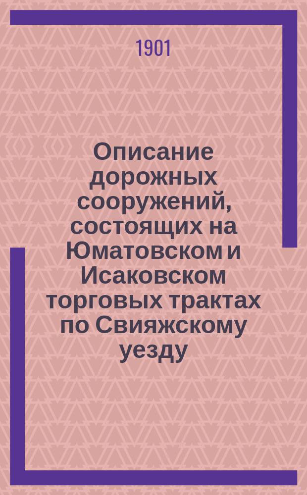 Описание дорожных сооружений, состоящих на Юматовском и Исаковском торговых трактах по Свияжскому уезду : Сост. Свияж. уезд. зем. управой по сведениям, имевшимся у нее по 1 сент. 1901 г