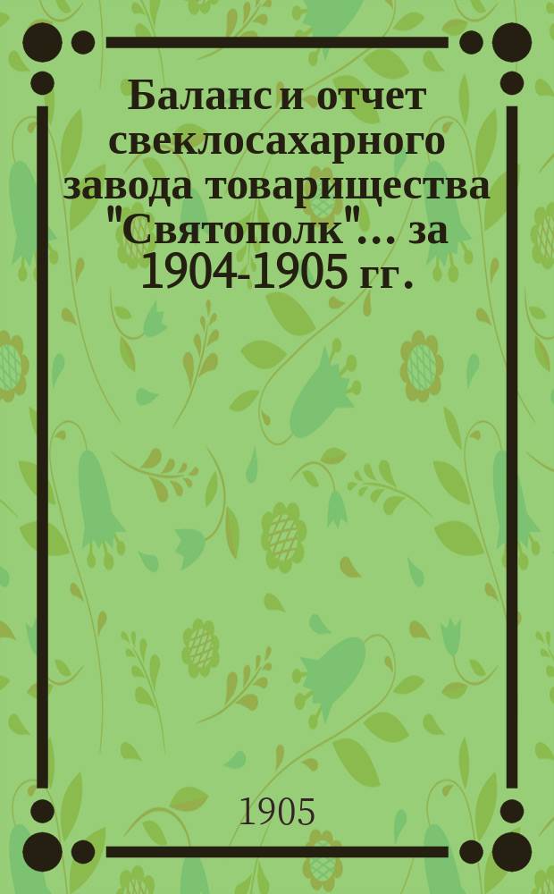 Баланс и отчет свеклосахарного завода товарищества "Святополк"... ... за 1904-1905 гг.