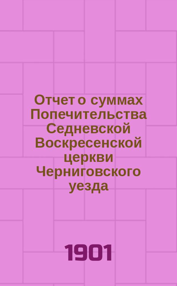 Отчет о суммах Попечительства Седневской Воскресенской церкви Черниговского уезда ... ... за время с 1-го апреля 1898 г. по 1 апреля 1901 года