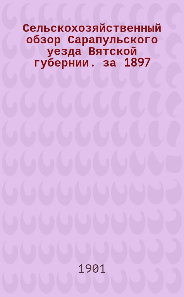 Сельскохозяйственный обзор Сарапульского уезда Вятской губернии. за 1897/8 год